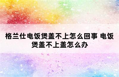 格兰仕电饭煲盖不上怎么回事 电饭煲盖不上盖怎么办